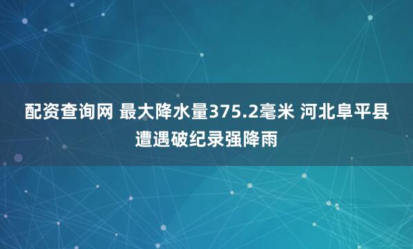 配资查询网 最大降水量375.2毫米 河北阜平县遭遇破纪录强降雨
