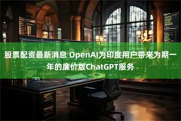 股票配资最新消息 OpenAI为印度用户带来为期一年的廉价版ChatGPT服务