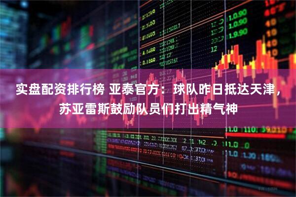 实盘配资排行榜 亚泰官方：球队昨日抵达天津，苏亚雷斯鼓励队员们打出精气神