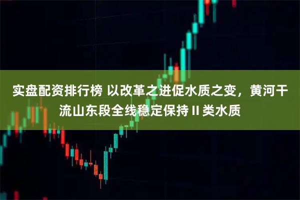 实盘配资排行榜 以改革之进促水质之变，黄河干流山东段全线稳定保持Ⅱ类水质