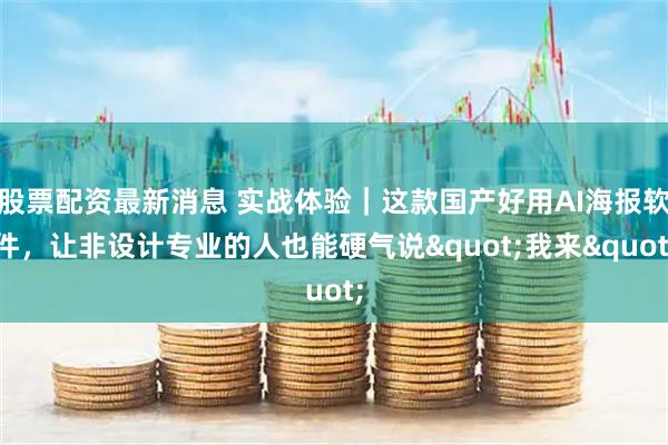 股票配资最新消息 实战体验｜这款国产好用AI海报软件，让非设计专业的人也能硬气说&quot;我来&quot;