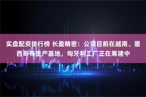实盘配资排行榜 长盈精密：公司目前在越南、墨西哥有生产基地，匈牙利工厂正在筹建中