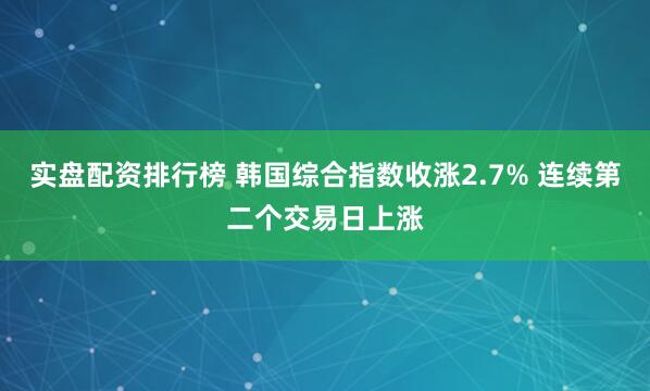 实盘配资排行榜 韩国综合指数收涨2.7% 连续第二个交易日上涨